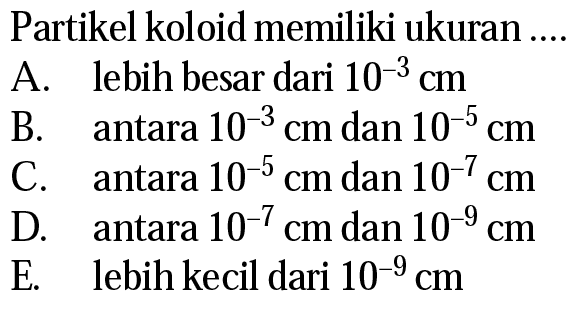 Partikel koloid memiliki ukuran ....A. lebih besar dari 10^-3 cmB. antara 10^-3 cm dan 10^-5 cmC. antara 10^-5 cm dan 10^-7 cmD. antara 10^-7 cm dan 10^-9 cmE. lebih kecil dari 10^-9 cm