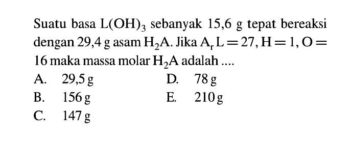 Suatu basa L(OH)3 sebanyak 15,6 g tepat bereaksi dengan 29,4 g asam H2A. Jika Ar L = 27, H = 1, O = 16 maka massa molar H2A adalah 
