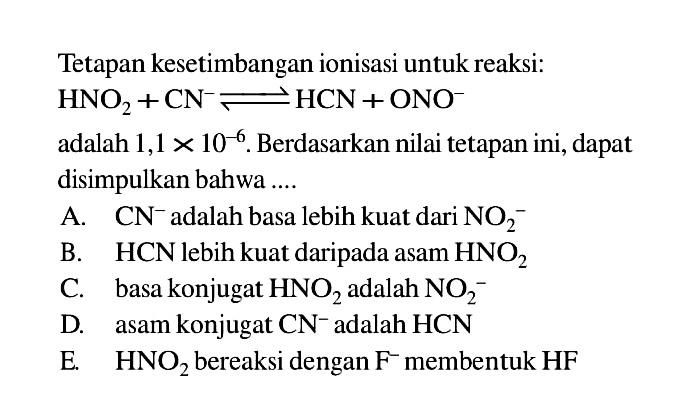 Tetapan kesetimbangan ionisasi untuk reaksi:  HNO2 + CN^- <=> HCN + ONO^- 
adalah  1,1 x 10^(-6) . Berdasarkan nilai tetapan ini, dapat disimpulkan bahwa ....
A.  CN^- adalah basa lebih kuat dari  NO2^- 
B.  HCN lebih kuat daripada asam  HNO2 
C. basa konjugat HNO2 adalah  NO2^- 
D. asam konjugat CN^- adalah  HCN 
E.  HNO2 bereaksi dengan F^- membentuk  HF 