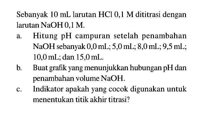 Sebanyak 10 mL larutan HCl 0,1 M dititrasi dengan larutan NaOH 0,1 M.
a. Hitung pH campuran setelah penambahan NaOH sebanyak 0,0 mL; 5,0 mL; 8,0 mL; 9,5 mL; 10,0 mL; dan 15,0 mL.
b. Buat grafik yang menunjukkan hubungan pH dan penambahan volume NaOH.
c. Indikator apakah yang cocok digunakan untuk menentukan titik akhir titrasi?