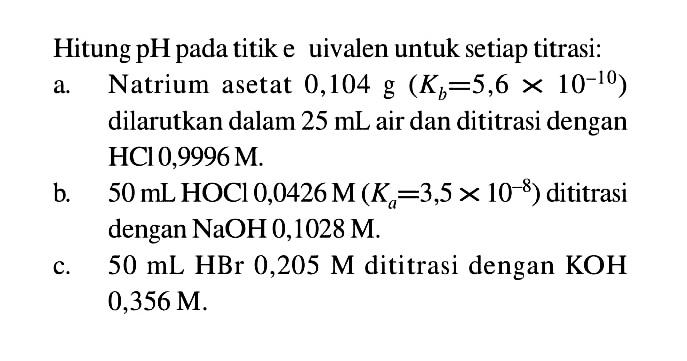 Hitung pH pada titik e uivalen untuk setiap titrasi: a. Natrium asetat 0,104 g (Kb=5,6 x 10^(-10)) dilarutkan dalam 25 mL air dan dititrasi dengan HCl 0,9996 M. b. 50 mL HOCl 0,0426 M (Ka=3,5 x 10^(-8)) dititrasi dengan NaOH 0,1028 M. c. 50 mL HBr 0,205 M dititrasi dengan KOH 0,356 M. 