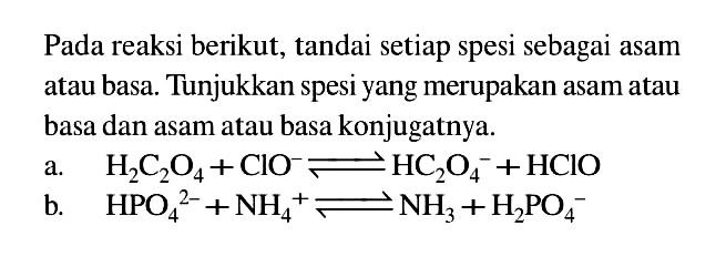 Pada reaksi berikut, tandai setiap spesi sebagai asam atau basa. Tunjukkan spesi yang merupakan asam atau basa dan asam atau basa konjugatnya. a. H2C2O4+ClO^-<=>HC2O4^-+HClO b. HPO4^2-+NH4^+<=>NH3+H2PO4^- 