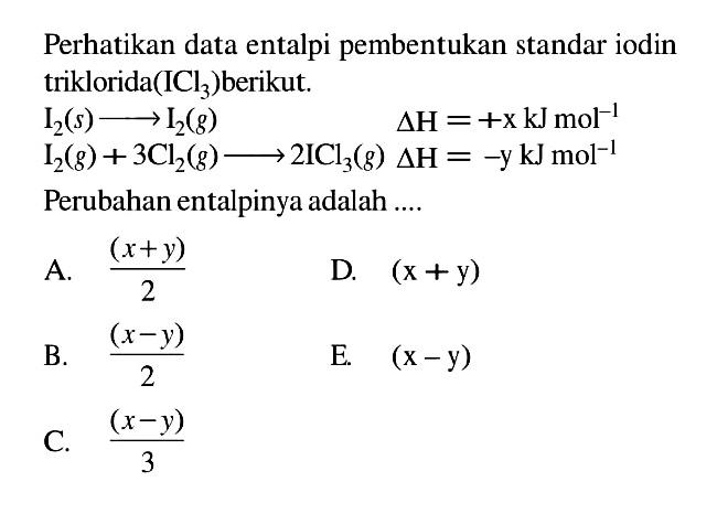 Perhatikan data entalpi pembentukan standar iodin triklorida (ICl3) berikut. 
I2 (s) - > I2 (g) delta H = + x kJ mol^(-1)
I2 (g) + 3Cl (g) - > 2ICl3 (g) delta H = -y kJ mol^(-1)
Perubahan entalpinya adalah ....