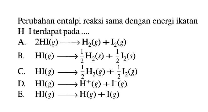 Perubahan entalpi reaksi sama dengan energi ikatan H-I terdapat pada 
A. 2 HI (g) -> H2 (g) + I2 (g) 
B. HI (g) -> 1/2 H2 (s) + 1/2 I2 (s) 
C. HI (g) -> 1/2 H2 (g) + 1/2 I2 (g) 
D. HI (g) -> H^+ (g) + I^- (g) 
E. HI (g) -> H (g) + I (g)