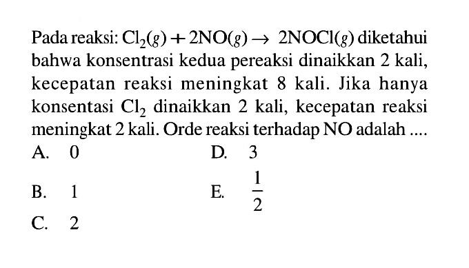 Pada reaksi: Cl2 (g) + 2 NO (g) -> 2 NOCI (g) diketahui bahwa konsentrasi kedua pereaksi dinaikkan 2 kali, kecepatan reaksi meningkat 8 kali. Jika hanya konsentasi Cl2 dinaikkan 2 kali, kecepatan reaksi meningkat 2 kali. Orde reaksi terhadap NO adalah 
