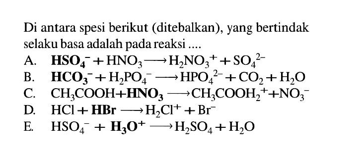 Di antara spesi berikut (ditebalkan), yang bertindak selaku basa adalah pada reaksi ....A.  HSO4^- + HNO3 -> H2NO3^+ + SO4^2- B.  HCO3^- + H2PO4^- -> HPO4^2- + CO2 + H2O C.  CH3COOH + HNO3 -> CH3COOH2^+ + NO3^- D.  HCl + HBr -> H2Cl^+ + Br^- E.  HSO4^- + H3O^+ -> H2SO4 + H2O 