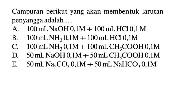 Campuran berikut yang akan membentuk larutan penyangga adalah ...
A.  100 mL NaOH 0,1 M+100 mL HCl 0,1 M
B.  100 mL NH3 0,1 M+100 mL HCl 0,1 M
C.  100 mL NH3 0,1 M+100 mL CH3 COOH 0,1 M
D.  50 mL NaOH 0,1 M+50 mL CH3 COOH 0,1 M
E.  50 mL Na2 CO3 0,1 M+50 mL NaHCO3 0,1 M