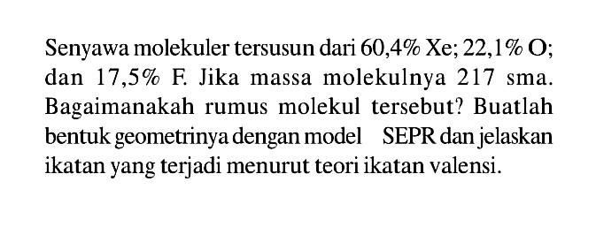 Senyawa molekuler tersusun dari 60,4% Xe; 22,1% O; dan 17,5% F. Jika massa molekulnya 217 sma. Bagaimanakah rumus molekul tersebut? Buatlah bentuk geometrinya dengan model SEPR dan jelaskan ikatan yang terjadi menurut teori ikatan valensi.