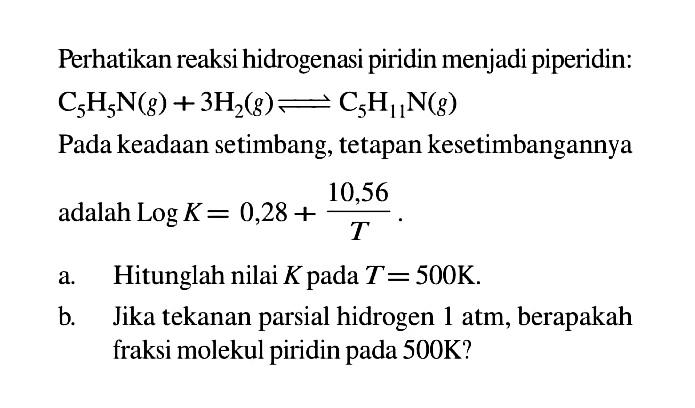 Perhatikan reaksi hidrogenasi piridin menjadi piperidin:

C_(5) H_(5) ~N(g)+3 H_(2)(g) leftharpoons C_(5) H_(11) ~N(g)

Pada keadaan setimbang, tetapan kesetimbangannya adalah  log K=0,28+(10,56)/(T) .
a. Hitunglah nilai  K  pada  T=500 ~K .
b. Jika tekanan parsial hidrogen  1 ~atm , berapakah fraksi molekul piridin pada  500 ~K  ?