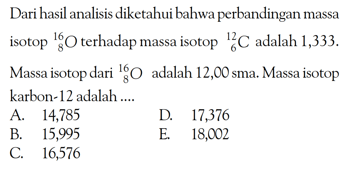 Dari hasil analisis diketahui bahwa perbandingan massa isotop 16 8 O terhadap massa isotop  12 6 C adalah 1,333.
Massa isotop dari  16 8 O adalah 12,00 sma. Massa isotop karbon-12 adalah ....
