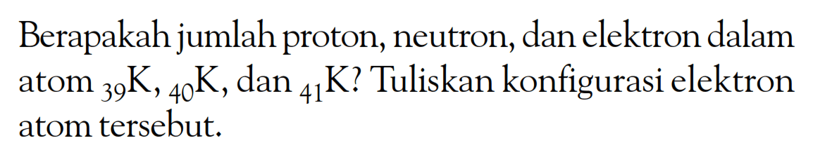 Berapakah jumlah proton, neutron, dan elektron dalam atom 39K, 40K, dan 41K? Tuliskan konfigurasi elektron atom tersebut.