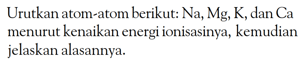 Urutkan atom-atom berikut: Na, Mg, K, dan Ca menurut kenaikan energi ionisasinya, kemudian jelaskan alasannya: