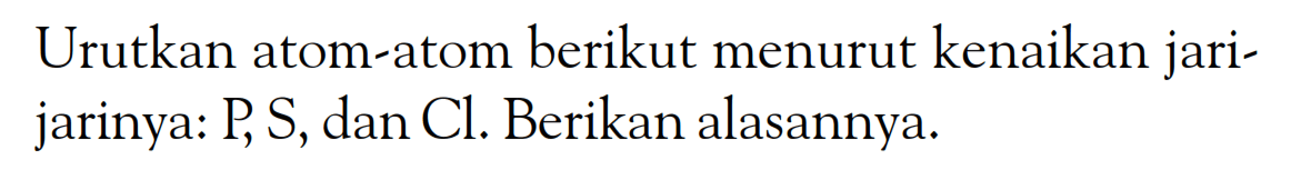 Urutkan atom-atom berikut menurut kenaikan jari- jarinya: P S, dan Cl. Berikan alasannya.