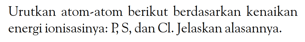 Urutkan atom-atom berikut berdasarkan kenaikan energi ionisasinya: P, S, dan Cl. Jelaskan alasannya.