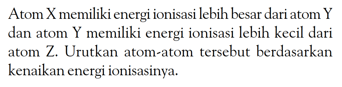 Atom X memiliki energi ionisasi lebih besar dari atom Y dan atom Y memiliki energi ionisasi lebih kecil dari atom Z. Urutkan atom-atom tersebut berdasarkan kenaikan energi ionisasinya.