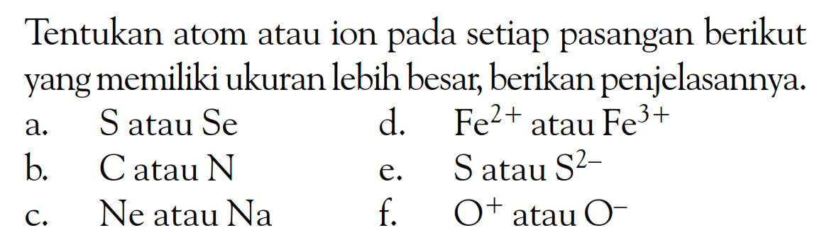 Tentukan atom atau ion pada setiap pasangan berikut yang memiliki ukuran lebih besar, berikan penjelasannya.
a. S atau Se 
b. C atau N 
c. Ne atau Na 
d. Fe^(2+) atau Fe^(3+) 
e. S atau S^(2-) 
f. O^+ atau O^- 