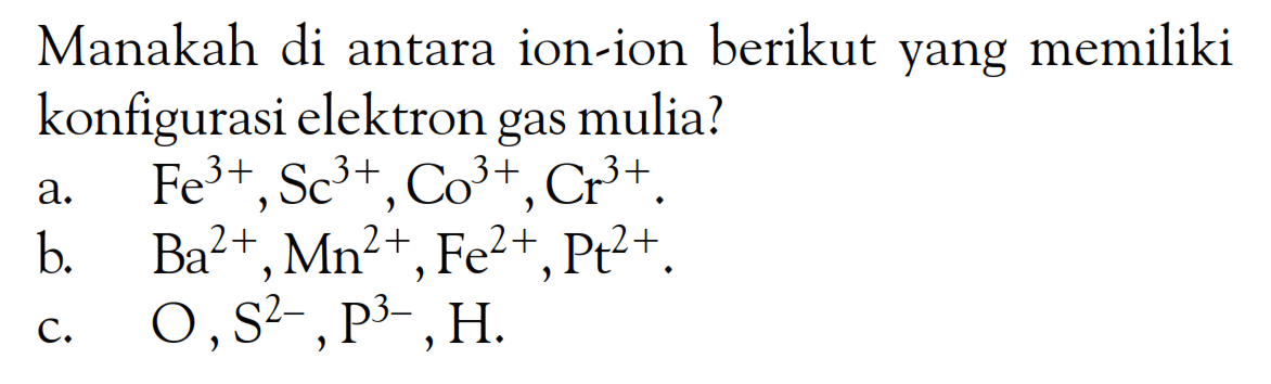 Manakah di antara ion-ion berikut yang memiliki konfigurasi elektron gas mulia? 
a. Fe^(3+), Sc^(3+), Co^(3+), Cr^(3+). 
b. Ba^(2+), Mn^(2+), Fe^(2+), Pt^(2+). 
c. O, S^(2-), P^(3-), H.