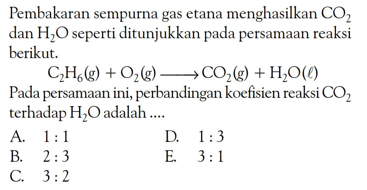 Pembakaran sempurna gas etana menghasilkan  CO2  dan  H2 O  seperti ditunjukkan pada persamaan reaksi berikut.C2 H6(g)+O2(g) => CO2(g)+H2 O(l)Pada persamaan ini, perbandingan koefisien reaksi  CO2  terhadap  H2 O  adalah ....