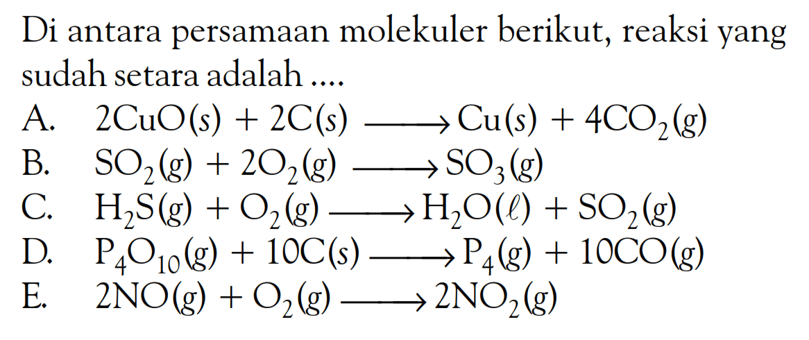 Di antara persamaan molekuler berikut, reaksi yang sudah setara adalah ....A. 2CuO(s)+2C(s)->Cu(s)+4CO2(g) B. SO2(g)+2O2(g)->SO3(g) C. H2S(g)+O2(g)->H2O(l)+SO2(g) D. P4O10(g)+10C(s)->P4(g)+10CO(g) E. 2NO(g)+O2(g)->2NO2(g) 