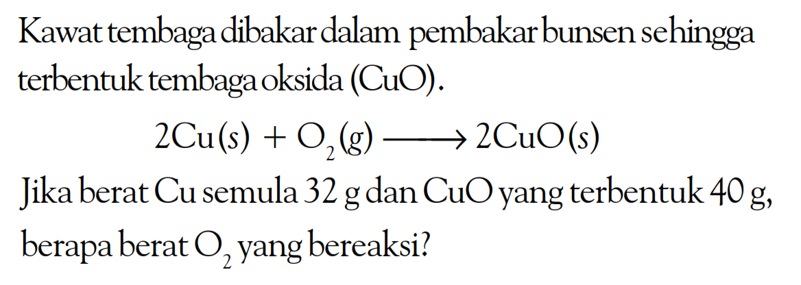 Kawat tembaga dibakar dalam pembakar bunsen sehingga terbentuk tembaga oksida (CuO).2Cu(s)+O2(g)->2CuO(s)Jika berat Cu semula 32 g dan CuO yang terbentuk 40 g, berapa berat O2 yang bereaksi?