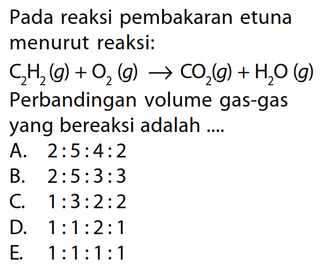 Pada reaksi pembakaran etuna menurut reaksi: C2 H2(g)+O2(g) -> CO2(g)+H2 O(g) Perbandingan volume gas-gas yang bereaksi adalah ....A.  2: 5: 4: 2 B.  2: 5: 3: 3 C.  1: 3: 2: 2 D.  1: 1: 2: 1 E.  1: 1: 1: 1 