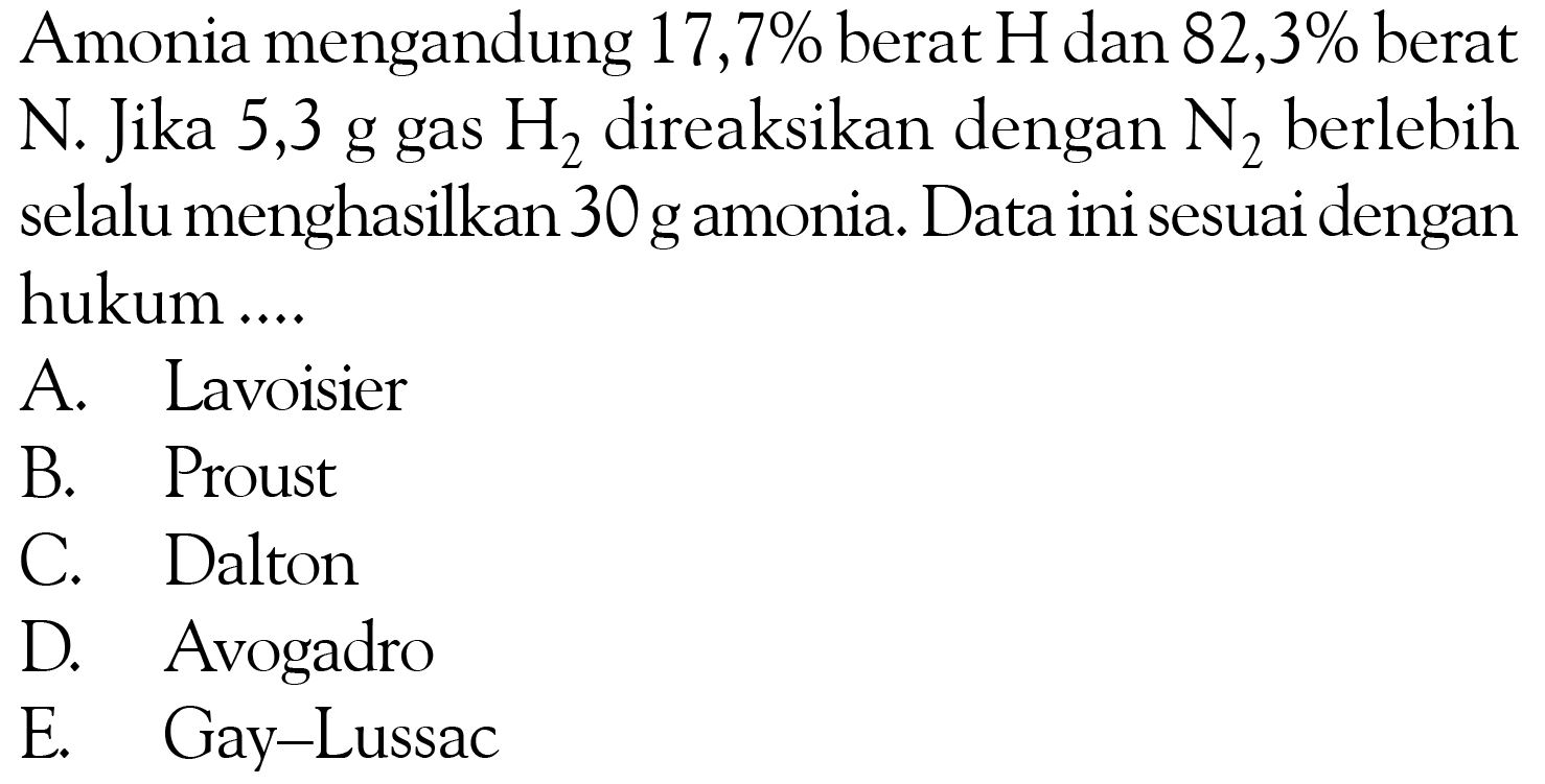 Amonia mengandung  17,7%  berat  H  dan  82,3%  berat N . Jika  5,3 g  gas  H2  direaksikan dengan  N2  berlebihselalu menghasilkan 30 gamonia. Data ini sesuai denganhukum ....A. LavoisierB. ProustC. DaltonD. AvogadroE. Gay-Lussac