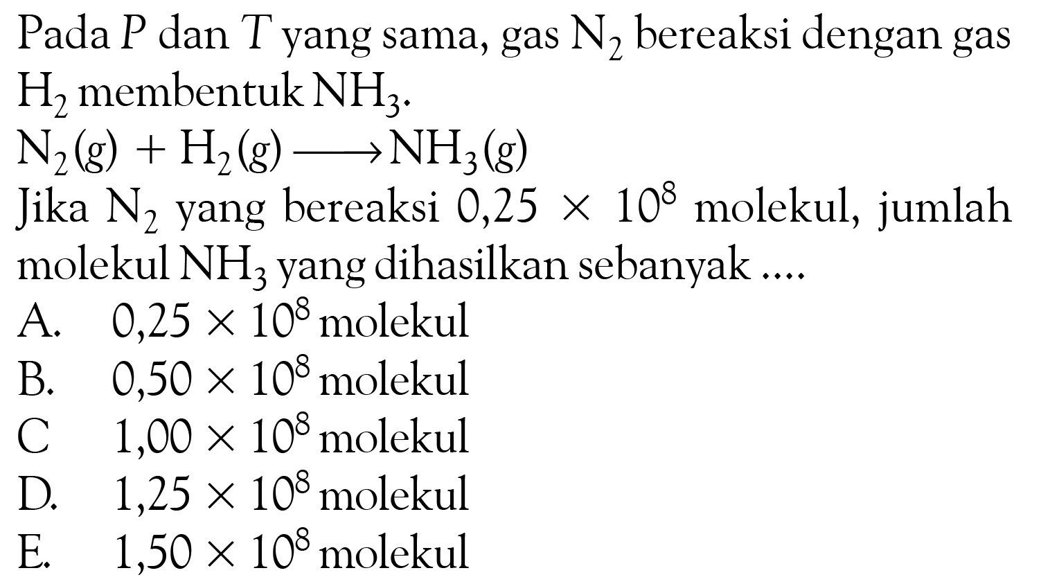 Pada P dan T yang sama, gas N2 bereaksi dengan gas H2 membentuk NH3.N2(g)+H2(g) -> NH3(g) Jika N2 yang bereaksi 0,25 x 10^8 molekul, jumlah molekul NH3 yang dihasilkan sebanyak .... 