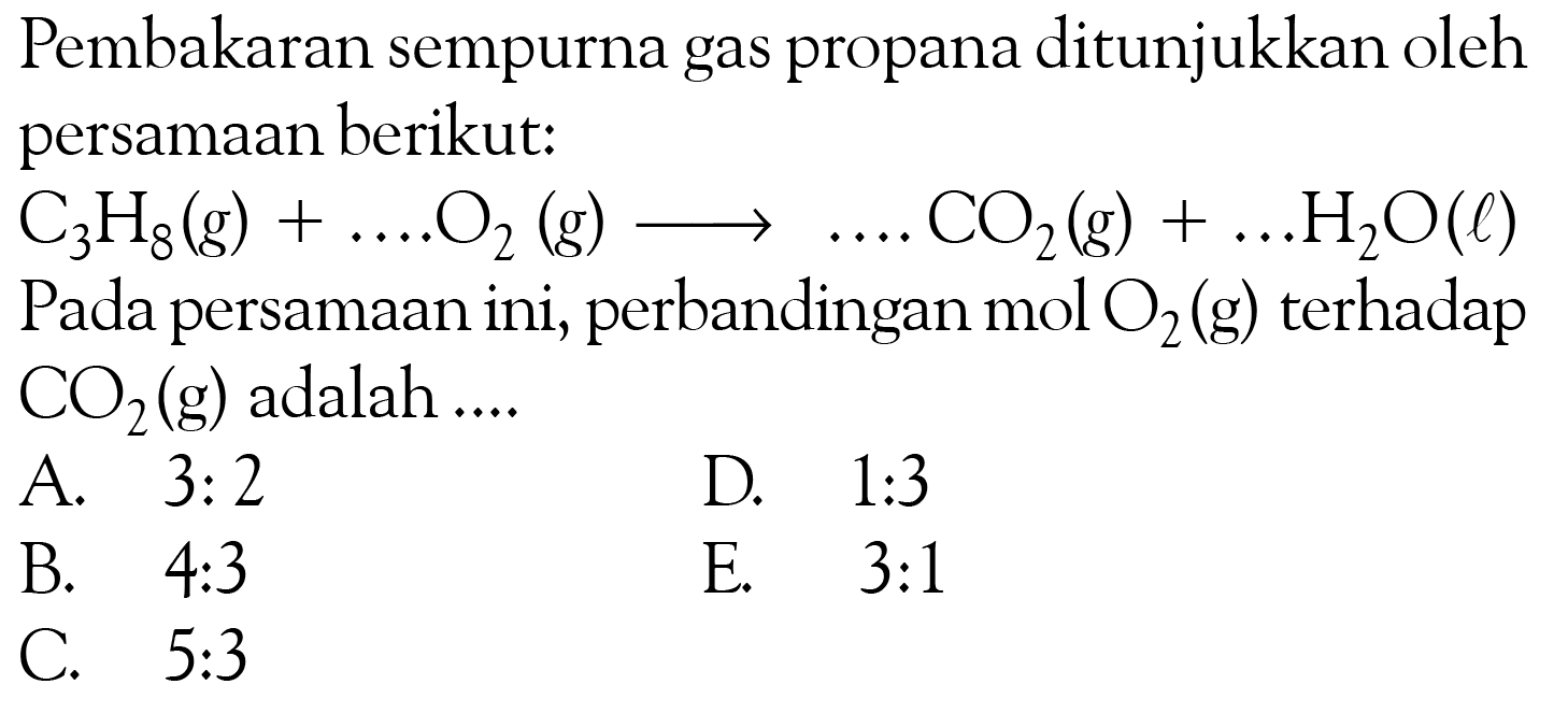 Pembakaran sempurna gas propana ditunjukkan oleh persamaan berikut:
C3H8 (g) + ....O2 (g) -> ....CO2 (g) +.... H2O (l) Pada persamaan ini, perbandingan mol O2 (g) terhadap CO2 (g) adalah....
