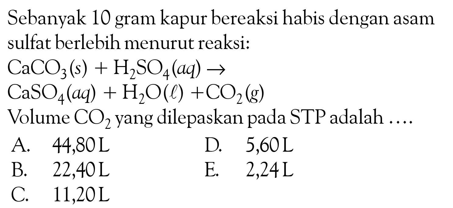 Sebanyak 10 gram kapur bereaksi habis dengan asam sulfat berlebih menurut reaksi:CaCO3(s) + H2SO4(aq) -> CaSO4(aq) + H2O(l) + CO2(g)Volume  CO2  yang dilepaskan pada STP adalah ....