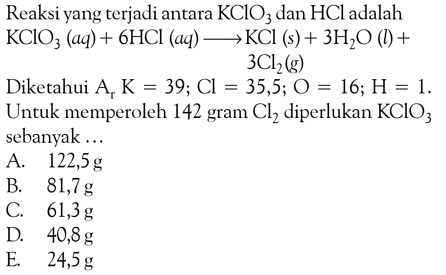 Reaksi yang terjadi antara KClO3 dan HCl adalah KClO3(aq)+6HCl(aq)->KCl(s)+3H2O(l)+3Cl2(g) Diketahui Ar K=39; Cl=35,5; O=16; H=1. Untuk memperoleh 142 gram Cl2 diperlukan KClO3 sebanyak ... 