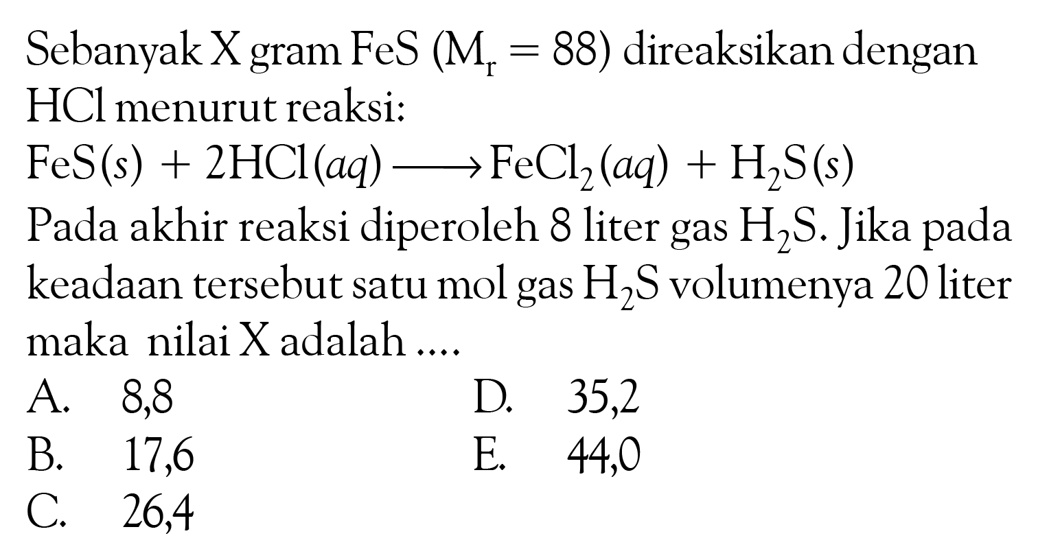 Sebanyak X gram FeS(Mr=88) direaksikan dengan HCl menurut reaksi:FeS(s)+2 HCl(aq) <=> FeCl2(aq)+H2S(s)Pada akhir reaksi diperoleh 8 liter gas H2S. Jika pada keadaan tersebut satu mol gas H2S volumenya 20 liter maka nilai X adalah ....