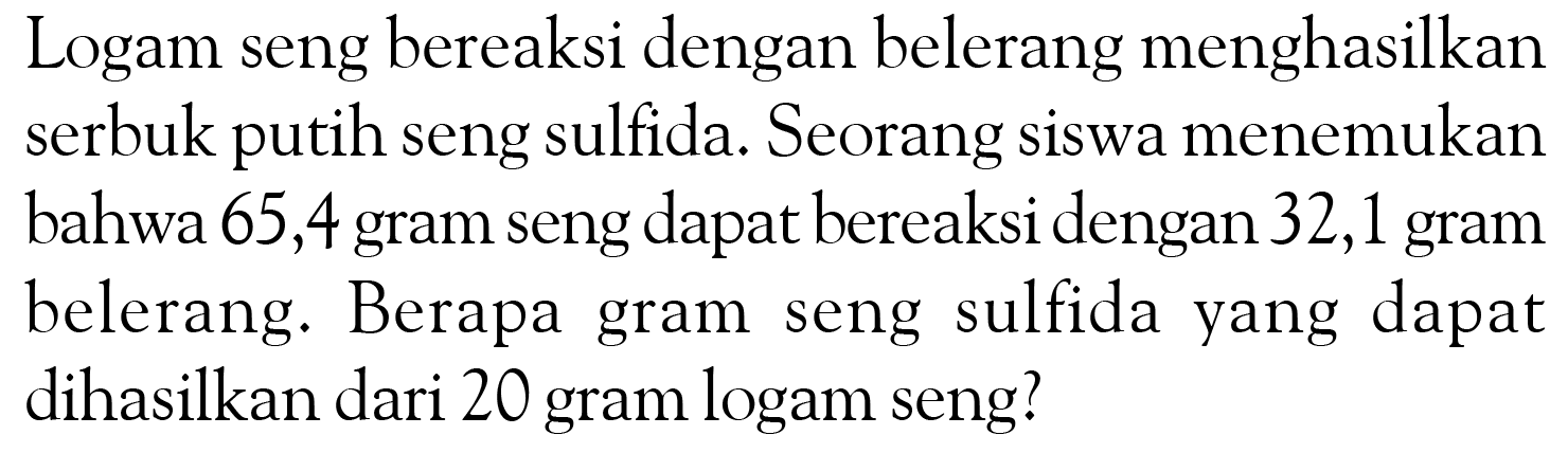 Logam seng bereaksi dengan belerang menghasilkan serbuk putih seng sulfida. Seorang siswa menemukan bahwa 65,4 gram seng dapat bereaksi dengan 32,1 gram belerang. Berapa gram seng sulfida yang dapat dihasilkan dari 20 gram logam seng? 