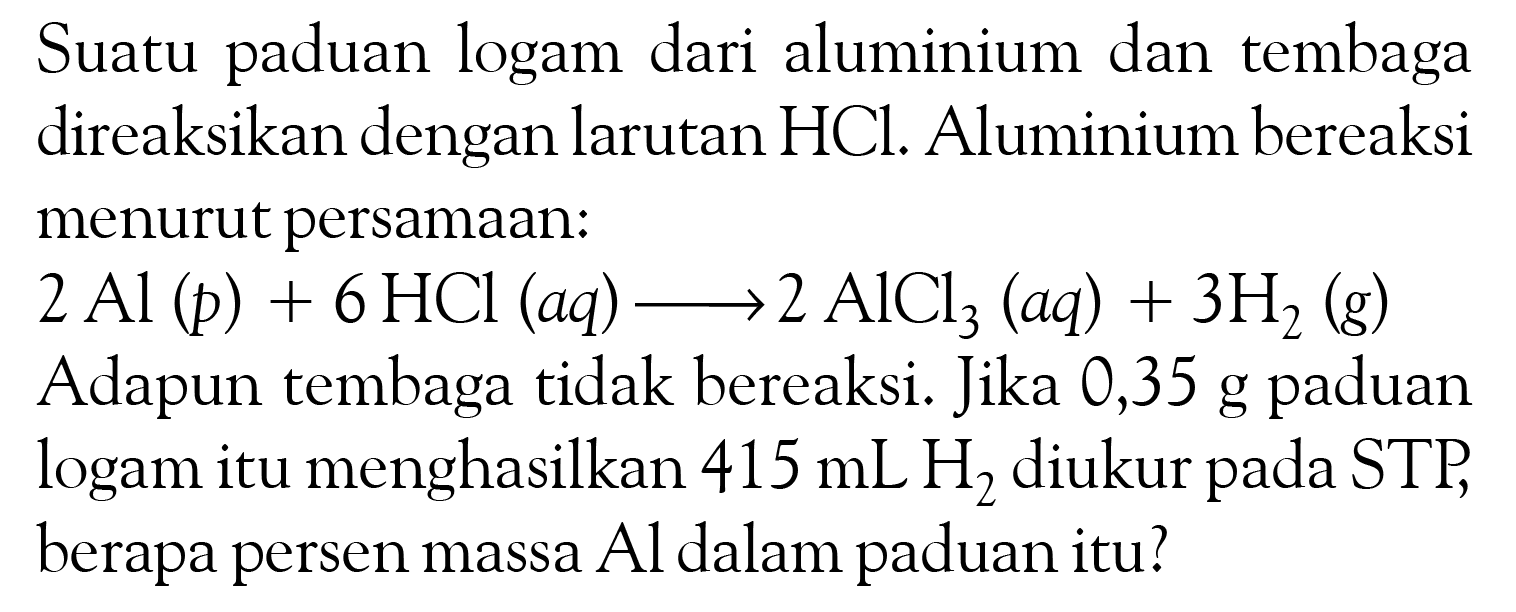 Suatu paduan logam dari aluminium dan tembaga direaksikan dengan larutan  HCl . Aluminium bereaksi menurut persamaan: 2Al(p) + 6HCl(aq) -> 2AlCl3(aq) + 3H2(g) Adapun tembaga tidak bereaksi. Jika 0,35 g paduan logam itu menghasilkan  415 mL H2  diukur pada STP, berapa persen massa  Al  dalam paduan itu?