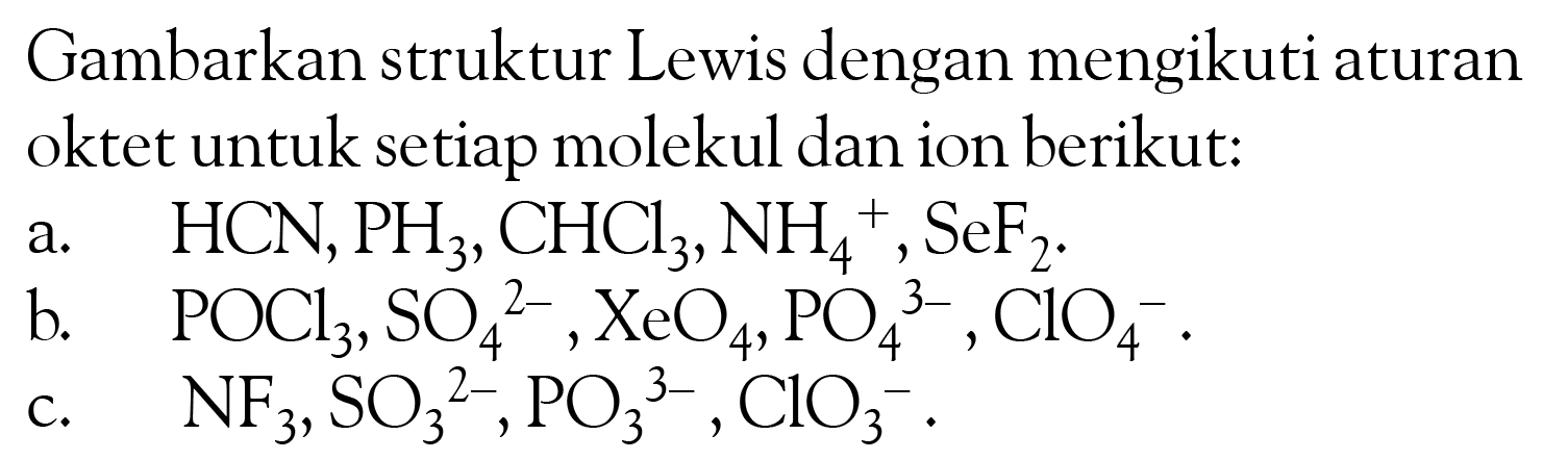 Gambarkan struktur Lewis dengan mengikuti aturan oktet untuk setiap molekul dan ion berikut:
a. HCN, PH3, CHCl3, NH4^+, SeF2. b. POCl3, SO4^(2-), XeO4, PO4^(3-), ClO4^-. c. NF3, SO3^(2-), PO3^(3-), ClO3^-.