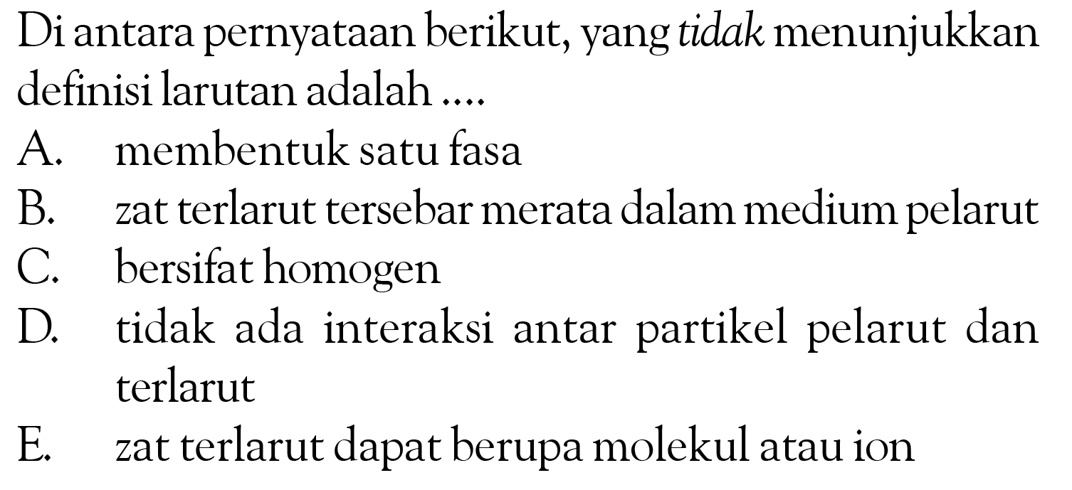 Di antara pernyataan berikut, yang tidak menunjukkan definisi larutan adalah .... A. membentuk satu fasa B. zat terlarut tersebar merata dalam medium pelarut C. bersifat homogen D. tidak ada interaksi antar partikel pelarut dan terlarut E. zat terlarut dapat berupa molekul atau ion