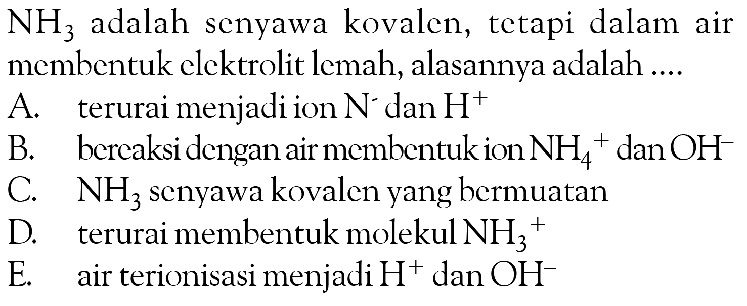 NH3 adalah senyawa kovalen, tetapi dalam air membentuk elektrolit lemah, alasannya adalah ....A. terurai menjadi ion N^- dan H^+ B. bereaksi dengan air membentuk ion NH4^+ dan OH C. NH3 senyawa kovalen yang bermuatan D. terurai membentuk molekul NH3/^+ E. air terionisasi menjadi H^+ dan OH^- 