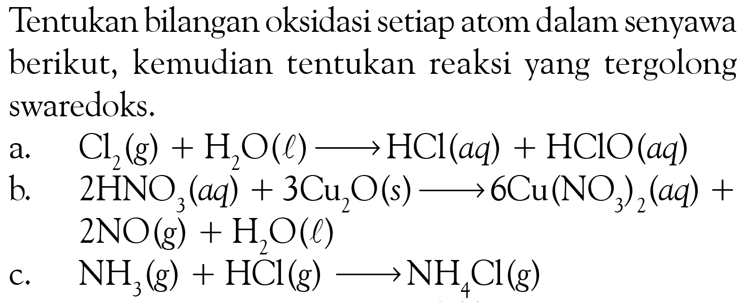 Tentukan bilangan oksidasi setiap atom dalam senyawa berikut, kemudian tentukan reaksi yang tergolong swaredoks. a. Cl2 (g)+H2O (l) -> HCl (aq)+HClO (aq) b. 2HNO3 (aq)+3Cu2O (s) -> 6Cu(NO3)2 (aq)+ 2NO (g)+H2O (l) c. NH3 (g)+HCl (g) -> NH4Cl (g) 