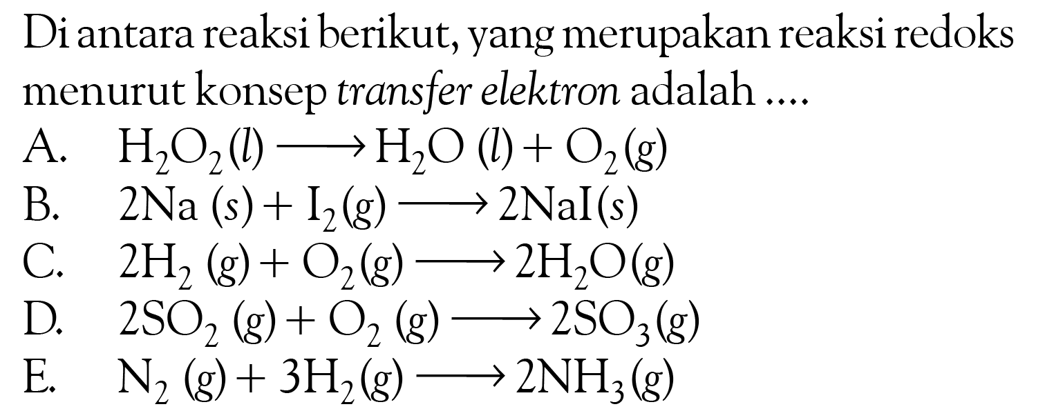 Di antara reaksi berikut, yang merupakan reaksi redoks menurut konsep transfer elektron adalah ....A. H2O2(l)->H2O(l)+O2(g) B. 2Na(s)+I2(g)->2NaI(s) C. 2H2(g)+O2(g)->2H2O(g) D. 2SO2(g)+O2(g)->2SO3(g) E. N2(g)+3 H2(g)->2NH3(g) 