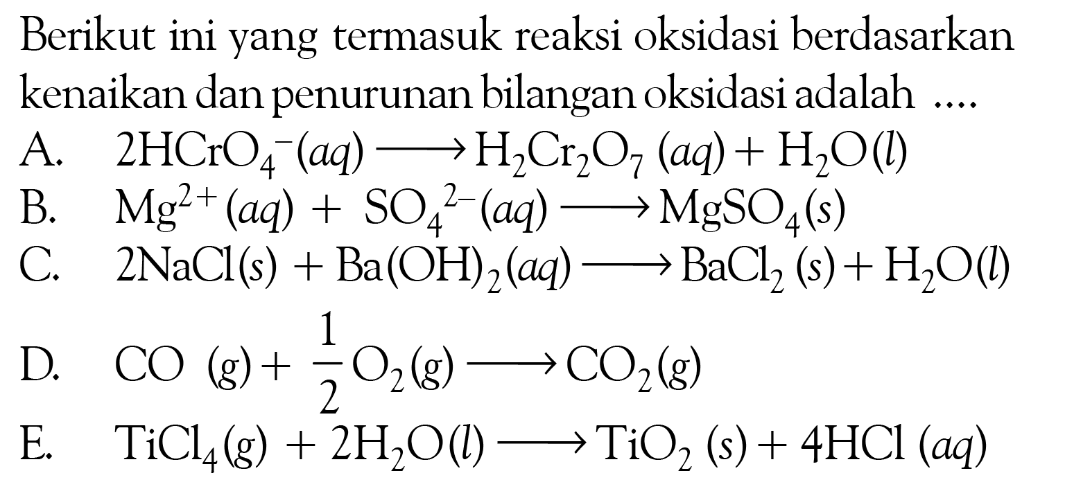 Berikut ini yang termasuk reaksi oksidasi berdasarkan kenaikan dan penurunan bilangan oksidasi adalah ....A. 2HCrO4^- (aq) => H2Cr2O7 (aq) + H2O (l)  
B. Mg^(2+) (aq) + SO4^2 (aq) => MgSO4 (s) 
C. 2NaCl (s) + Ba(OH)2 (aq) => BaCl2 (s) + H2O (l) 
D. CO (g) + 1/2 O2 (g) => CO2 (g) 
E. TiCl4 (g) + 2H2O (l) => TiO2 (s) + 4HCl (aq) 