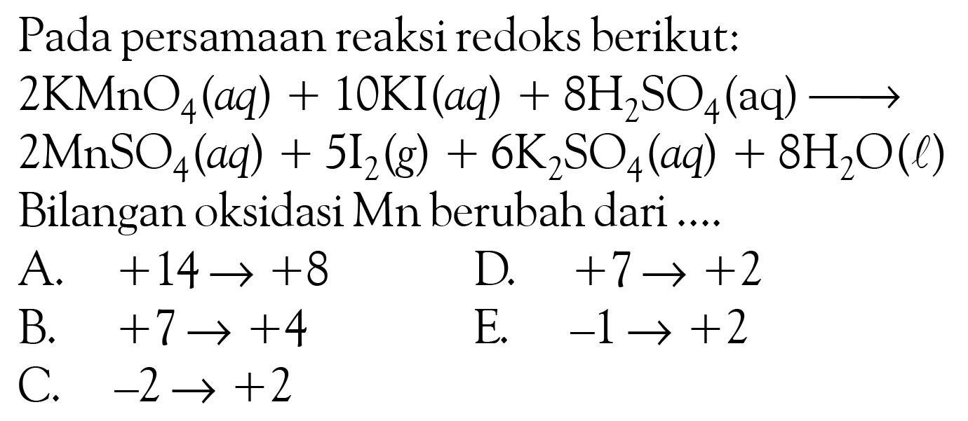 Pada persamaan reaksi redoks berikut: 2 KMnO4 (aq) + 10 KI (aq) + 8 H2SO4 (aq) -> 2 MnSO4 (aq) + 5 I2 (g) + 6 K2SO4 (aq) + 8 H2O (l) Bilangan oksidasi Mn berubah dari A. +14->+8 D. +7->+2 B. +7 -> +4 E. -1 -> +2 C. -2 -> +2