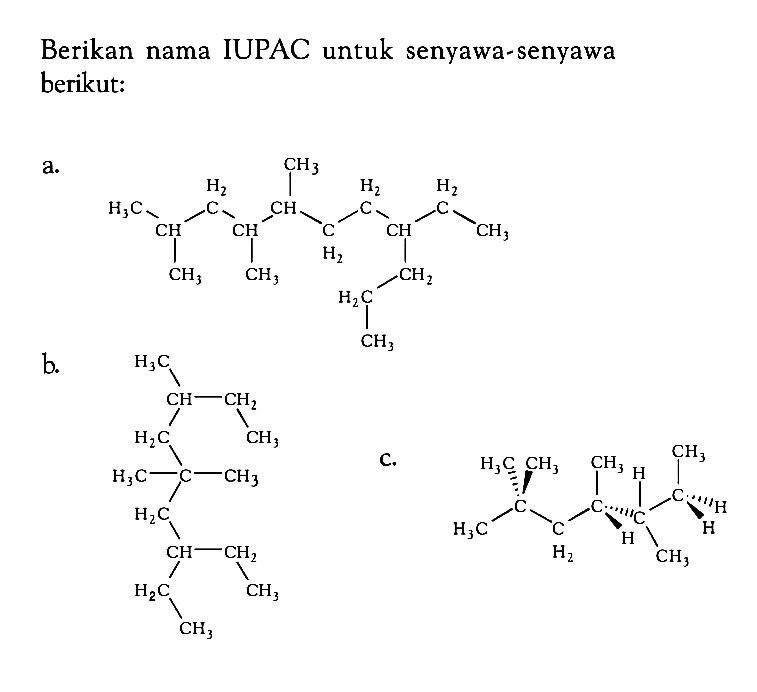 Berikan nama IUPAC untuk senyawa-senyawa berikut: a. CH3 - CH - CH2 - CH - CH - CH2 - CH2 - CH - CH2 - CH3 CH3 CH3 CH3 CH2 CH2 CH3 b. CH3 CH CH2 CH2 CH3 CH2 C CH3 CH2 CH CH2 CH2 CH2 CH3 c. CH3 - C - CH2 - CH - C - C - CH2 - CH3 CH3 CH3 H H