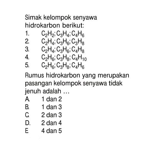 Simak kelompok senyawa hidrokarbon berikut: 1. C2H2; C3H4; C4H6 2. C2H4; C3H6; C3H8 4. C2H6; C3H8; C4H10 5. C2H6; C3H8; C4H6 Rumus hidrokarbon yang merupakan pasangan kelompok senyawa tidak jenuh adalah ...