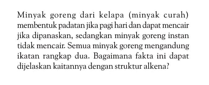 Minyak goreng dari kelapa (minyak curah) membentuk padatan jika pagi hari dan dapat mencair jika dipanaskan, sedangkan minyak goreng instan tidak mencair. Semua minyak goreng mengandung ikatan rangkap dua. Bagaimana fakta ini dapat dijelaskan kaitannya dengan struktur alkena?