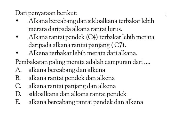 Dari penyataan berikut:
- Alkana bercabang dan sikloalkana terbakar lebih merata daripada alkana rantai lurus.
- Alkana rantai pendek (C4) terbakar lebih merata daripada alkana rantai panjang ( C7).
- Alkena terbakar lebih merata dari alkana.
Pembakaran paling merata adalah campuran dari....