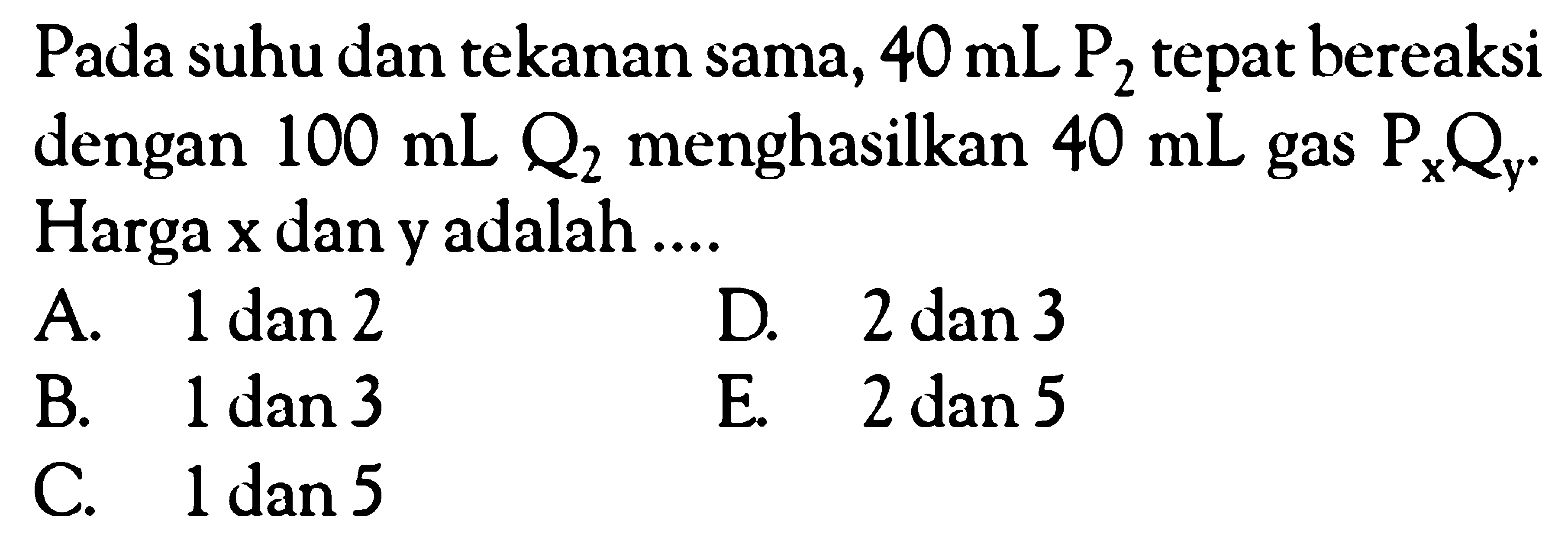 Pada suhu dan tekanan sama, 40 mL kg2 tepat bereaksi dengan 100 mL Q2 menghasilkan 40 mL gas PxQy. Harga x dan y adalah ....