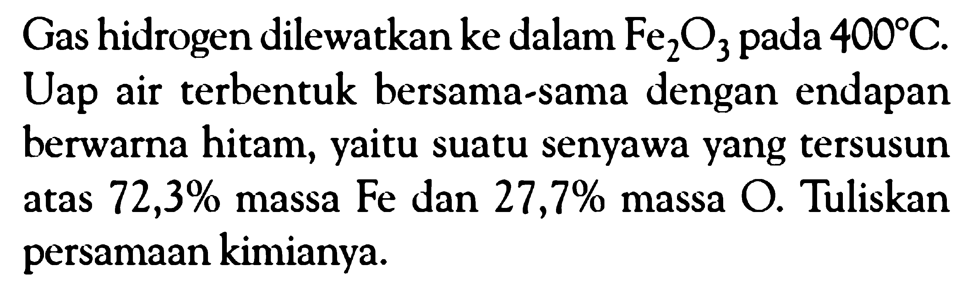 Gas hidrogen dilewatkan ke dalam Fe2O3 pada  400 C . Uap air terbentuk bersama-sama dengan endapan berwarna hitam, yaitu suatu senyawa yang tersusun atas  72,3 %  massa Fe dan  27,7 %  massa O. Tuliskan persamaan kimianya.