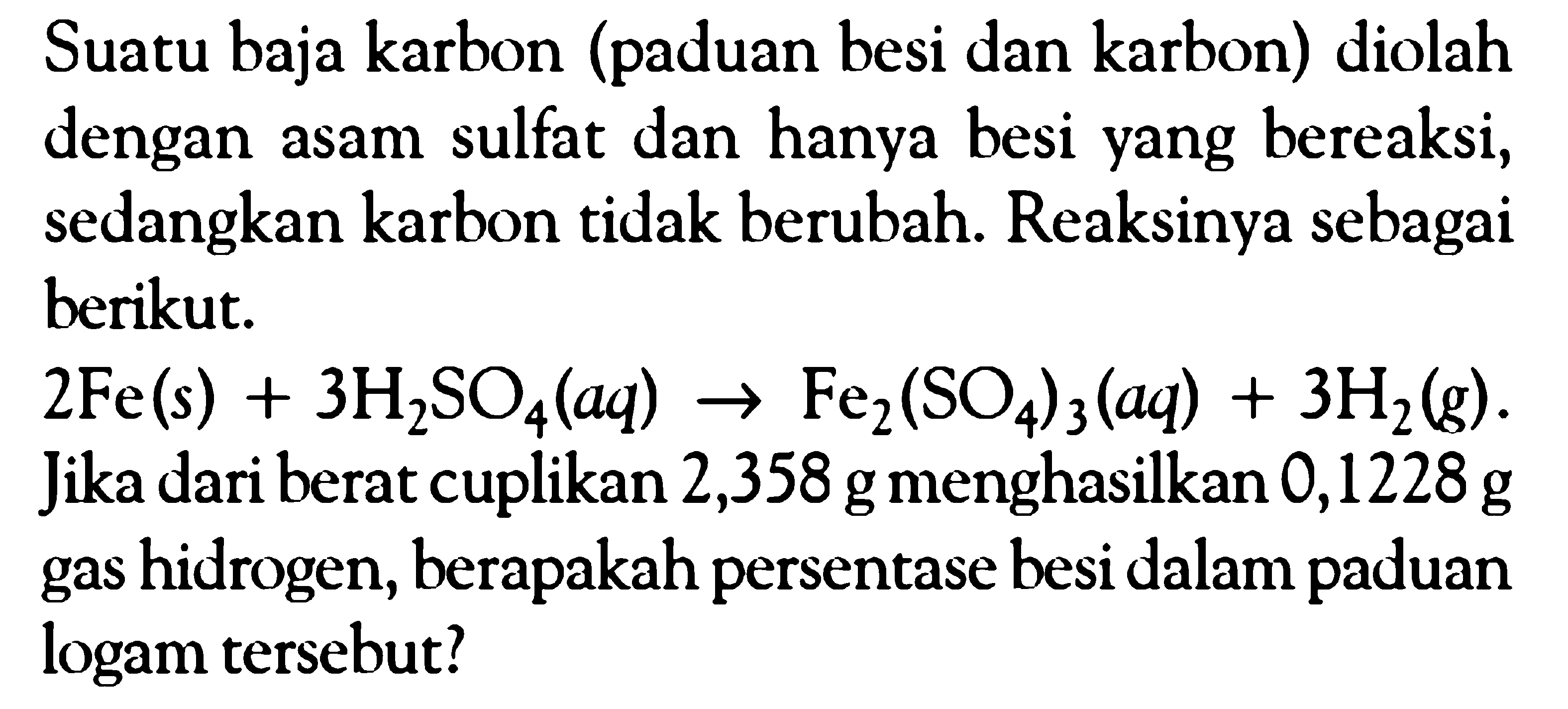 Suatu baja karbon (paduan besi dan karbon) diolah dengan asam sulfat dan hanya besi yang bereaksi, sedangkan karbon tidak berubah. Reaksinya sebagai berikut. 
2Fe (s) + 3H2SO4 (aq) -> Fe2(SO4)3 (aq) + 3H2 (g). Jika dari berat cuplikan 2,358 g menghasilkan 0,1228 g gas hidrogen, berapakah persentase besi dalam paduan logam tersebut?