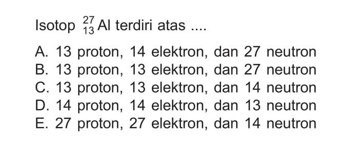 Isotop 27 13 Al terdiri atas .... A. 13 proton, 14 elektron, dan 27 neutron B. 13 proton, 13 elektron, dan 27 neutron C. 13 proton, 13 elektron, dan 14 neutron D. 14 proton, 14 elektron, dan 13 neutron E. 27 proton, 27 elektron, dan 14 neutron 