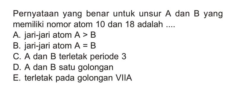 Pernyataan yang benar untuk unsur A dan B yang memiliki nomor atom 10 dan 18 adalah ....
A. jari-jari atom  A>B 
B. jari-jari atom  A=B 
C. A dan B terletak periode 3
D. A dan B satu golongan
E. terletak pada golongan VIIA