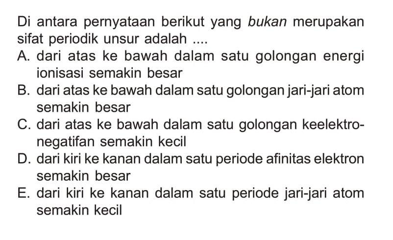 Di antara pernyataan berikut yang bukan merupakan sifat periodik unsur adalah ....A. dari atas ke bawah dalam satu golongan energi ionisasi semakin besarB. dari atas ke bawah dalam satu golongan jari-jari atom semakin besarC. dari atas ke bawah dalam satu golongan keelektronegatifan semakin kecilD. dari kiri ke kanan dalam satu periode afinitas elektron semakin besarE. dari kiri ke kanan dalam satu periode jari-jari atom semakin kecil